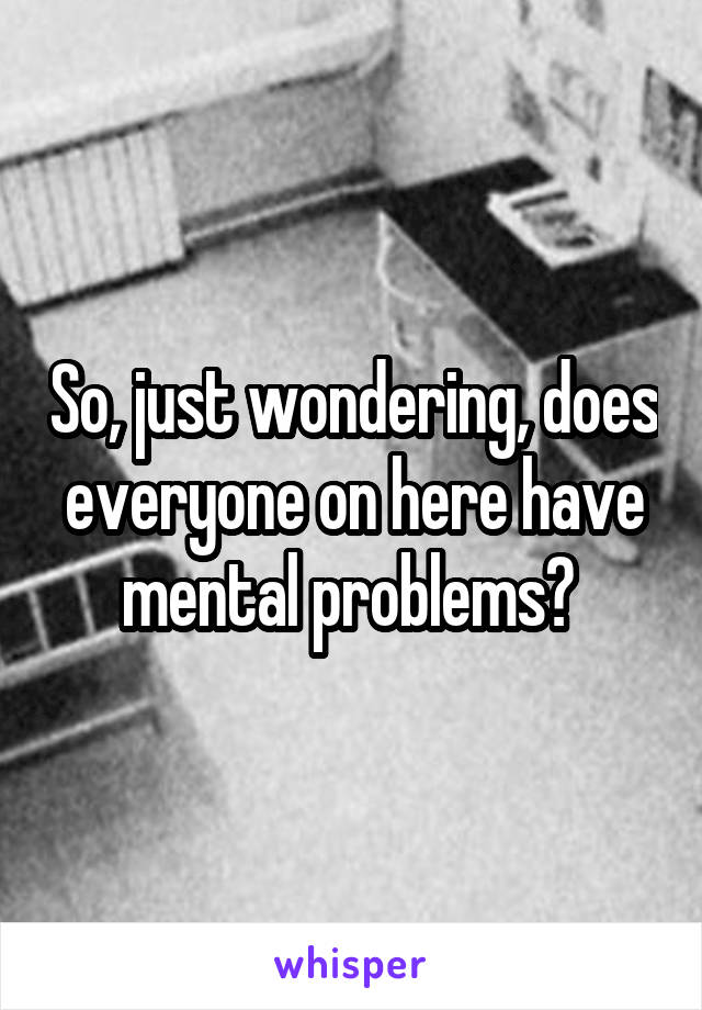 So, just wondering, does everyone on here have mental problems? 