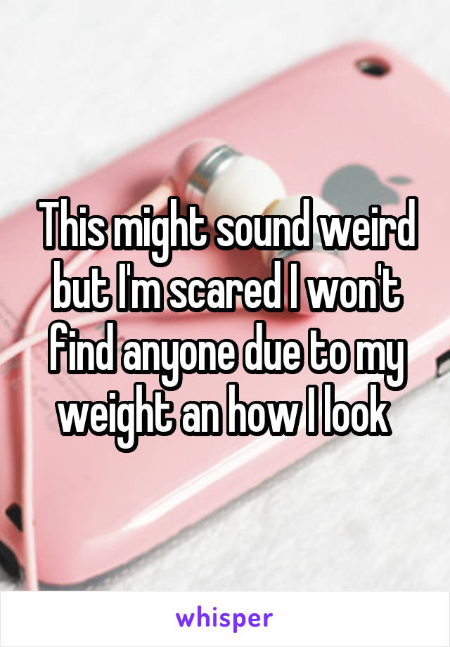 This might sound weird but I'm scared I won't find anyone due to my weight an how I look 