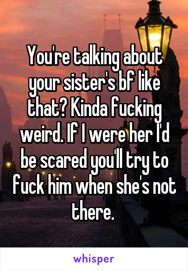 You're talking about your sister's bf like that? Kinda fucking weird. If I were her I'd be scared you'll try to fuck him when she's not there. 