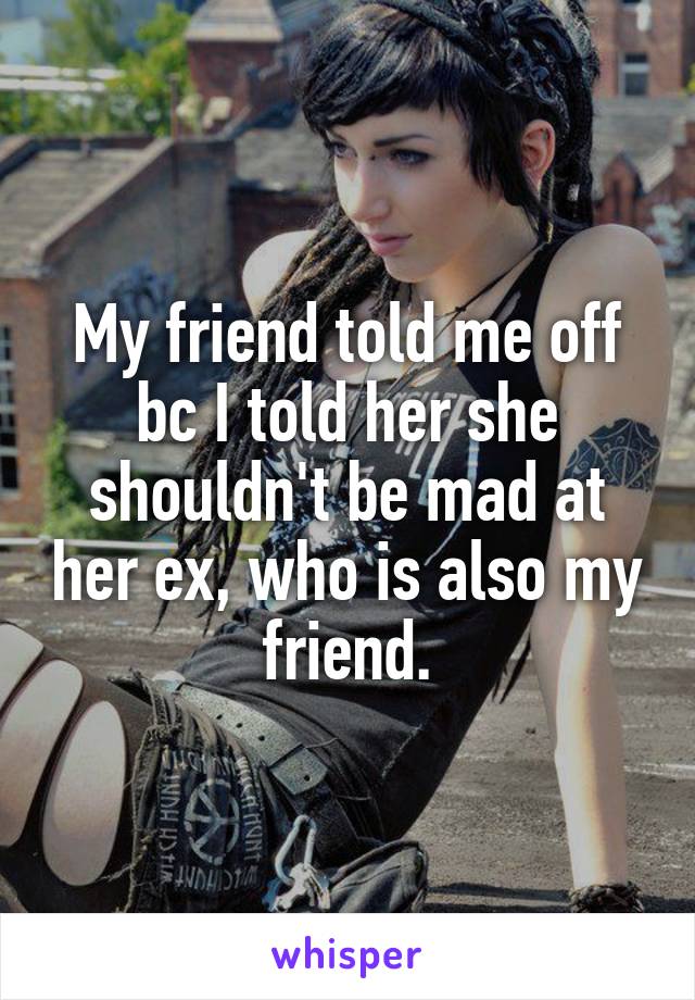 My friend told me off bc I told her she shouldn't be mad at her ex, who is also my friend.