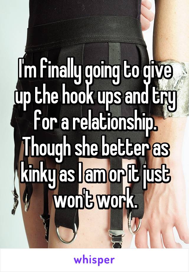 I'm finally going to give up the hook ups and try for a relationship. Though she better as kinky as I am or it just won't work.
