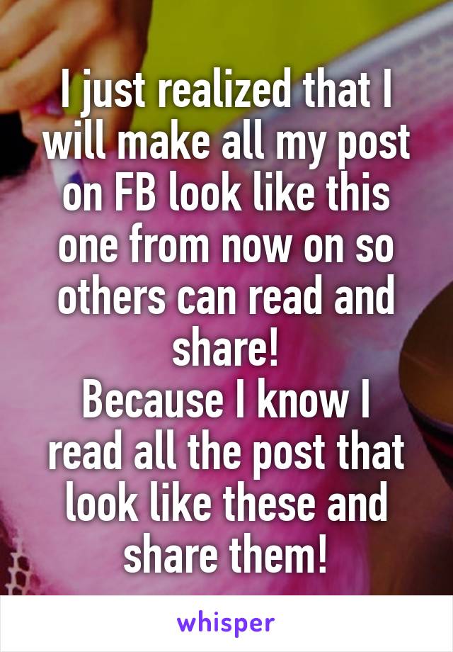 I just realized that I will make all my post on FB look like this one from now on so others can read and share!
Because I know I read all the post that look like these and share them!
