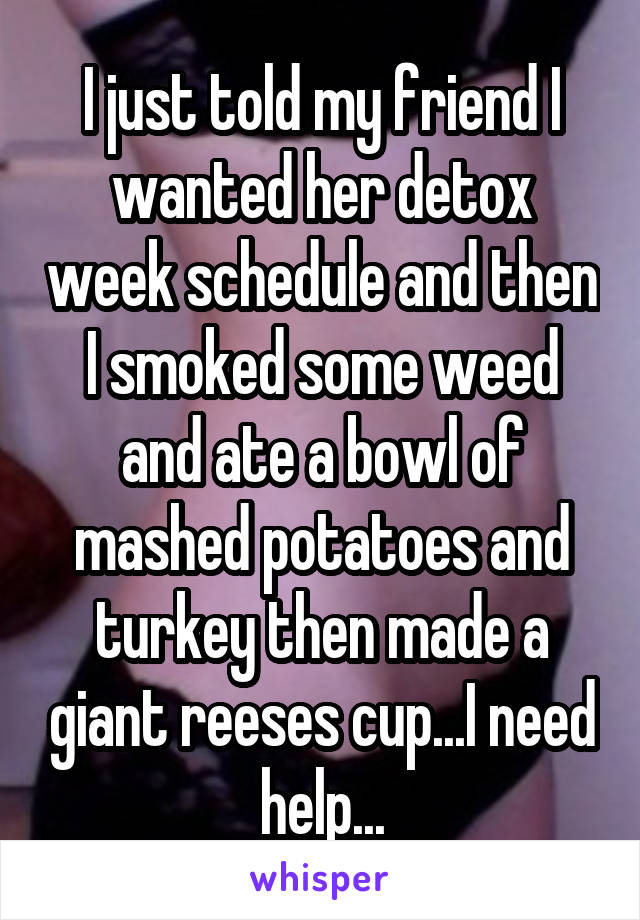 I just told my friend I wanted her detox week schedule and then I smoked some weed and ate a bowl of mashed potatoes and turkey then made a giant reeses cup...I need help...