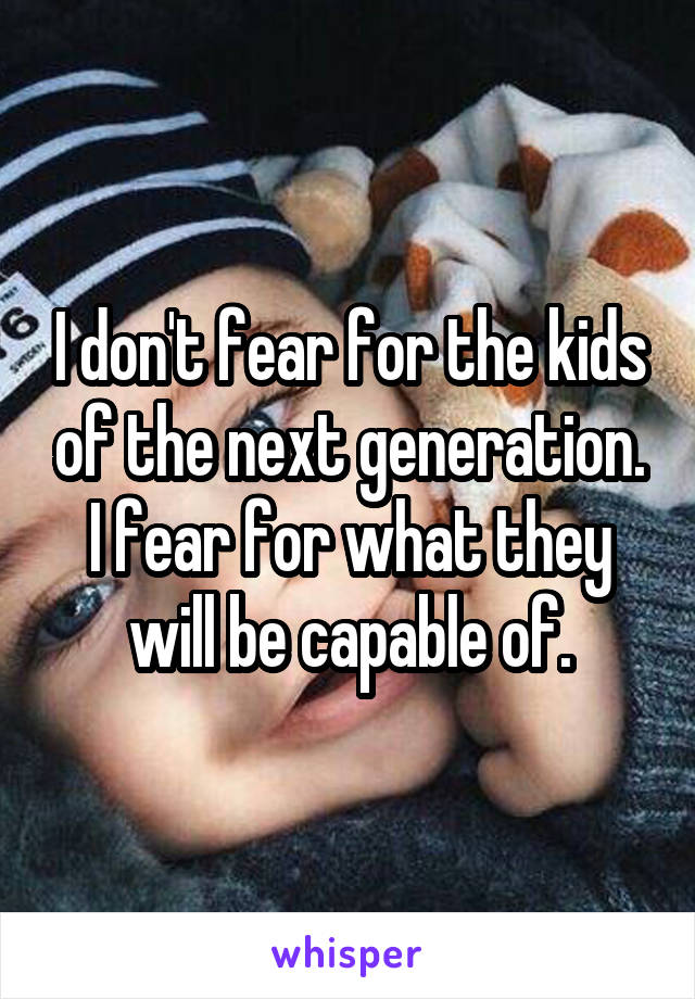 I don't fear for the kids of the next generation. I fear for what they will be capable of.