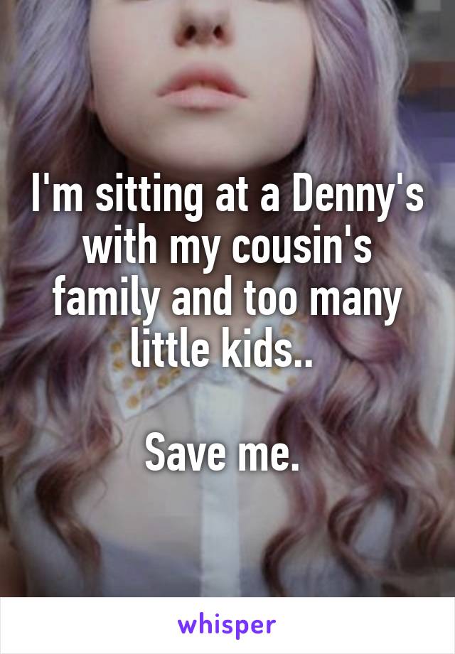 I'm sitting at a Denny's with my cousin's family and too many little kids.. 

Save me. 