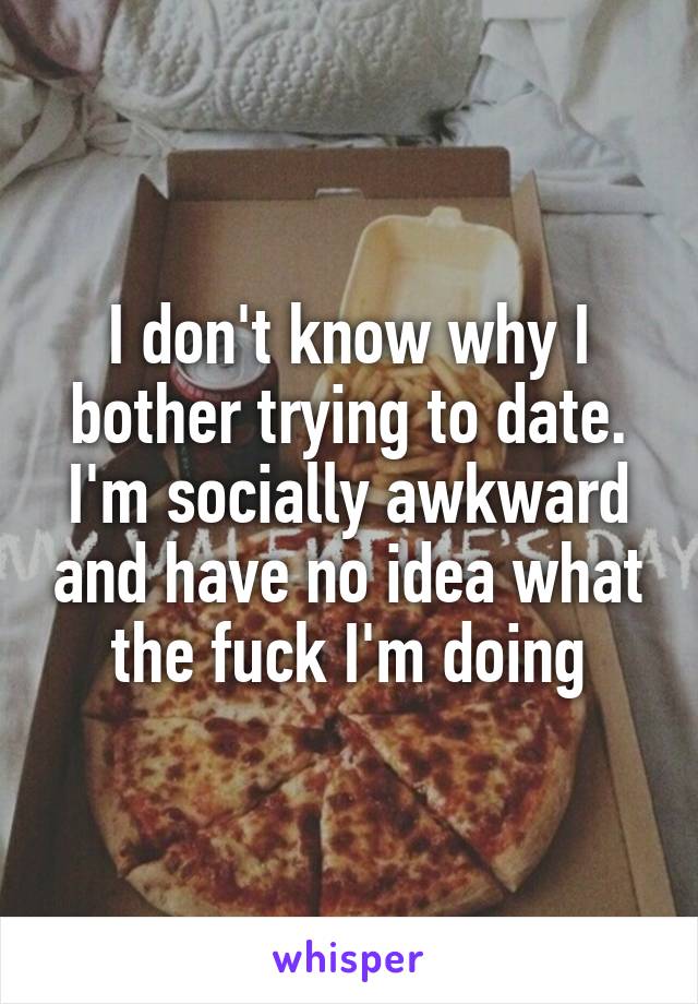 I don't know why I bother trying to date. I'm socially awkward and have no idea what the fuck I'm doing