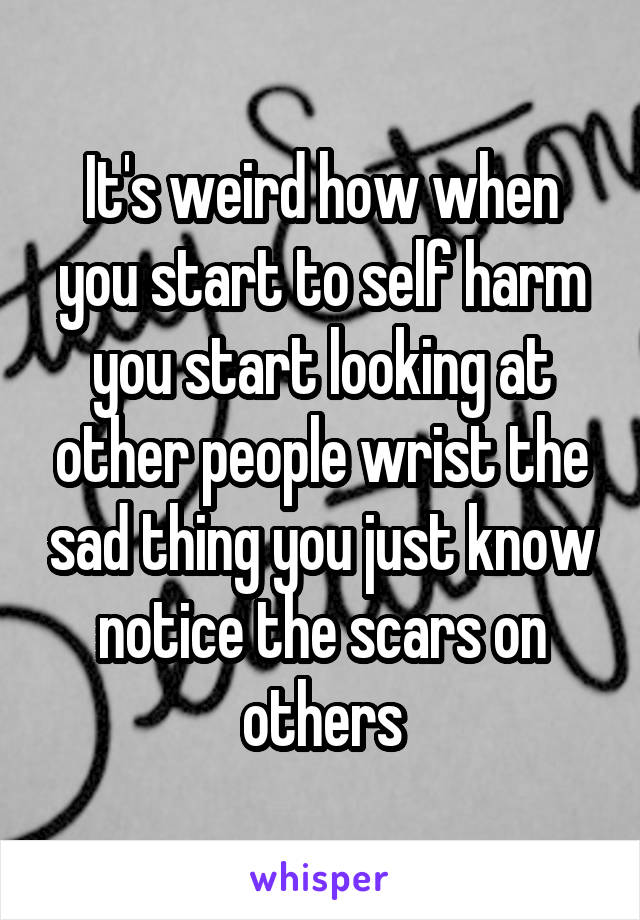 It's weird how when you start to self harm you start looking at other people wrist the sad thing you just know notice the scars on others