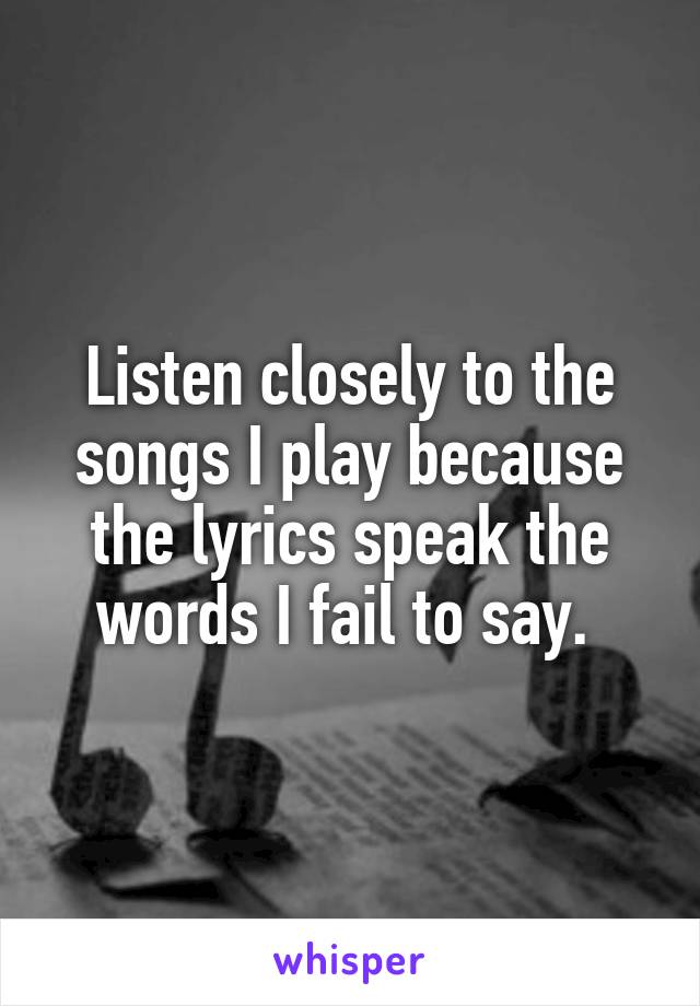 Listen closely to the songs I play because the lyrics speak the words I fail to say. 