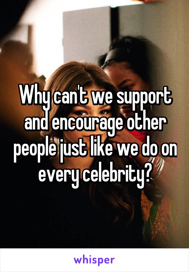 Why can't we support and encourage other people just like we do on every celebrity?