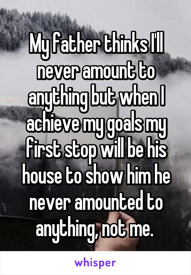My father thinks I'll never amount to anything but when I achieve my goals my first stop will be his house to show him he never amounted to anything, not me. 