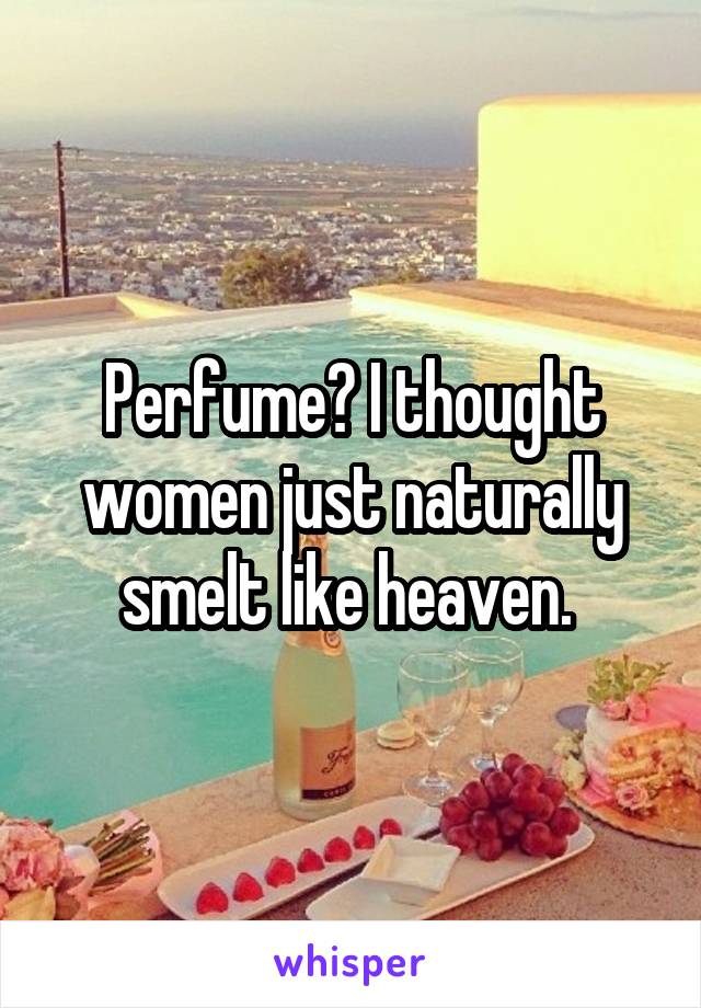 Perfume? I thought women just naturally smelt like heaven. 