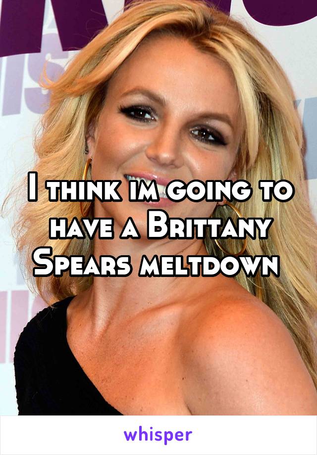 I think im going to have a Brittany Spears meltdown 