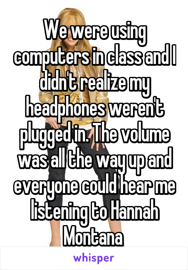 We were using computers in class and I didn't realize my headphones weren't plugged in. The volume was all the way up and everyone could hear me listening to Hannah Montana 