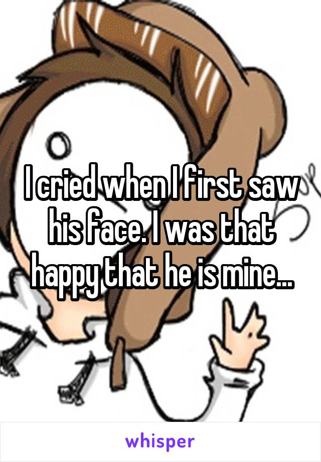 I cried when I first saw his face. I was that happy that he is mine...