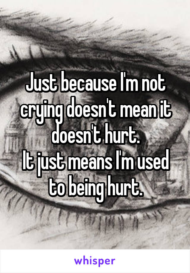 Just because I'm not crying doesn't mean it doesn't hurt.
It just means I'm used to being hurt.