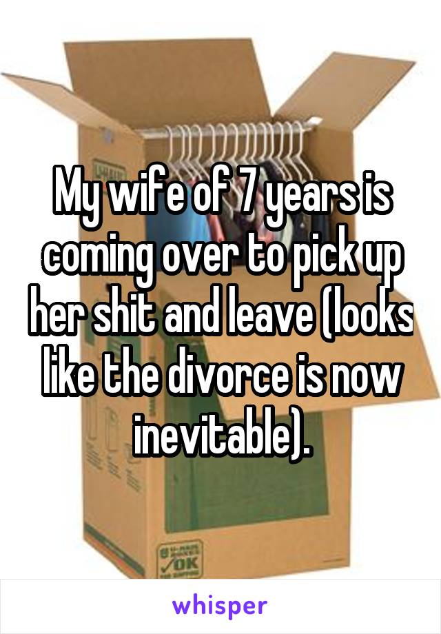 My wife of 7 years is coming over to pick up her shit and leave (looks like the divorce is now inevitable).