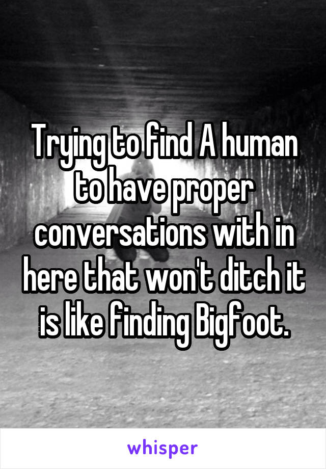 Trying to find A human to have proper conversations with in here that won't ditch it is like finding Bigfoot.