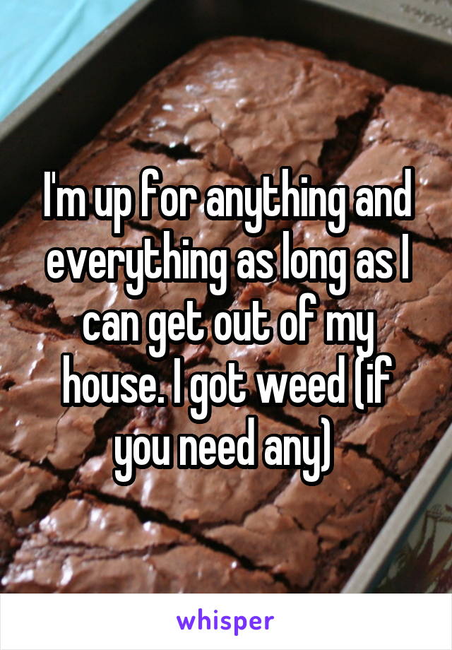 I'm up for anything and everything as long as I can get out of my house. I got weed (if you need any) 