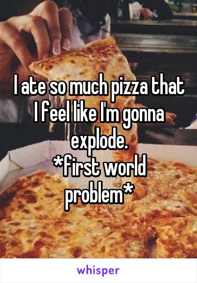 I ate so much pizza that I feel like I'm gonna explode.
*first world problem*