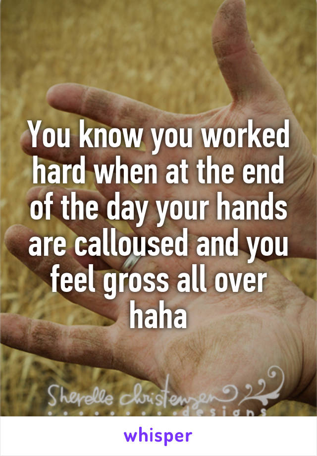 You know you worked hard when at the end of the day your hands are calloused and you feel gross all over haha
