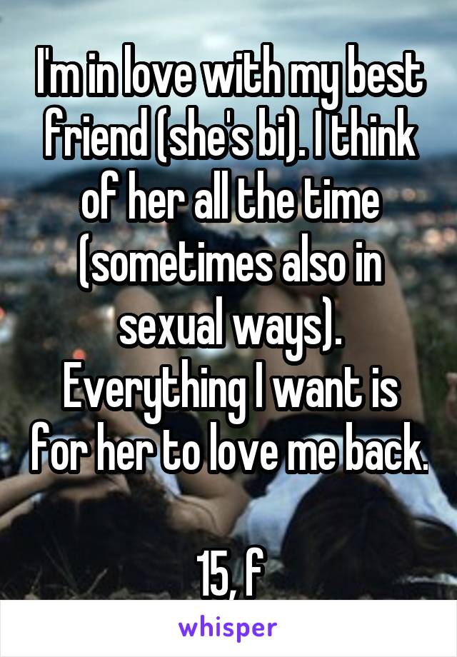 I'm in love with my best friend (she's bi). I think of her all the time (sometimes also in sexual ways). Everything I want is for her to love me back.

15, f