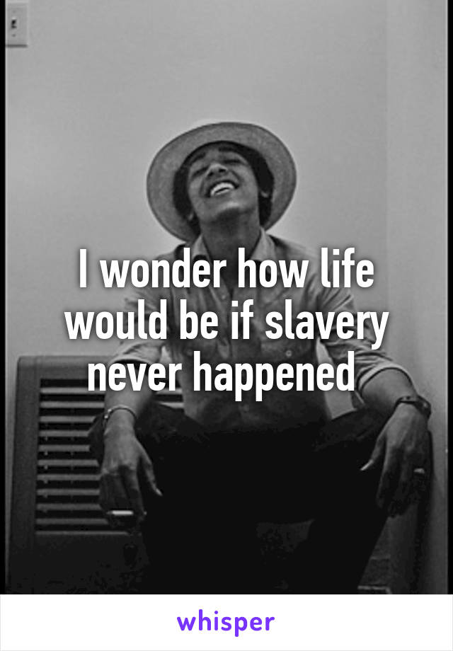 I wonder how life would be if slavery never happened 