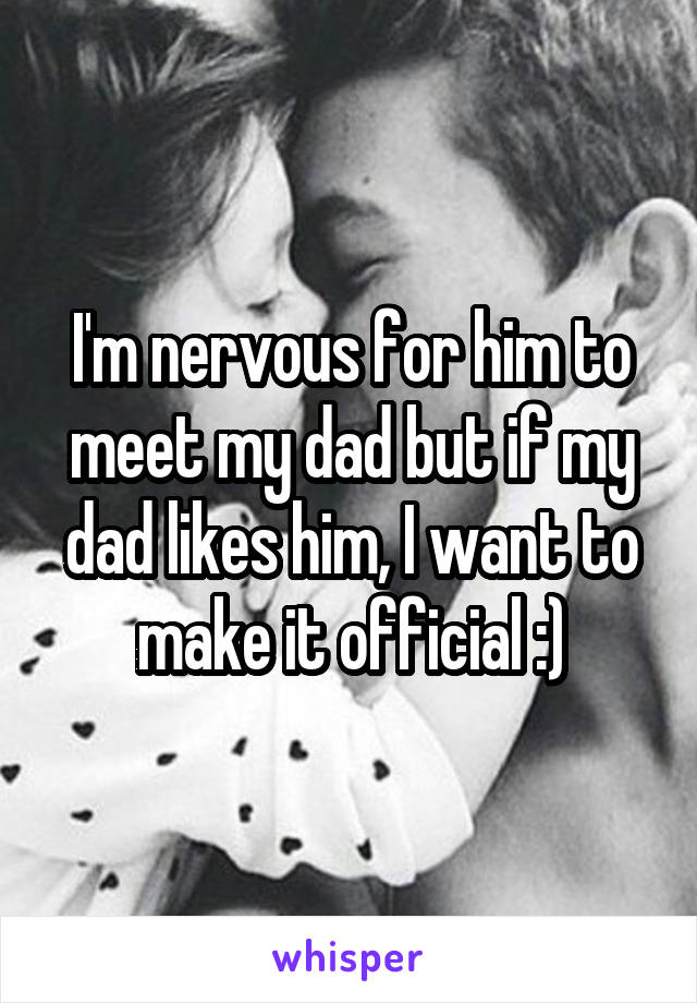 I'm nervous for him to meet my dad but if my dad likes him, I want to make it official :)