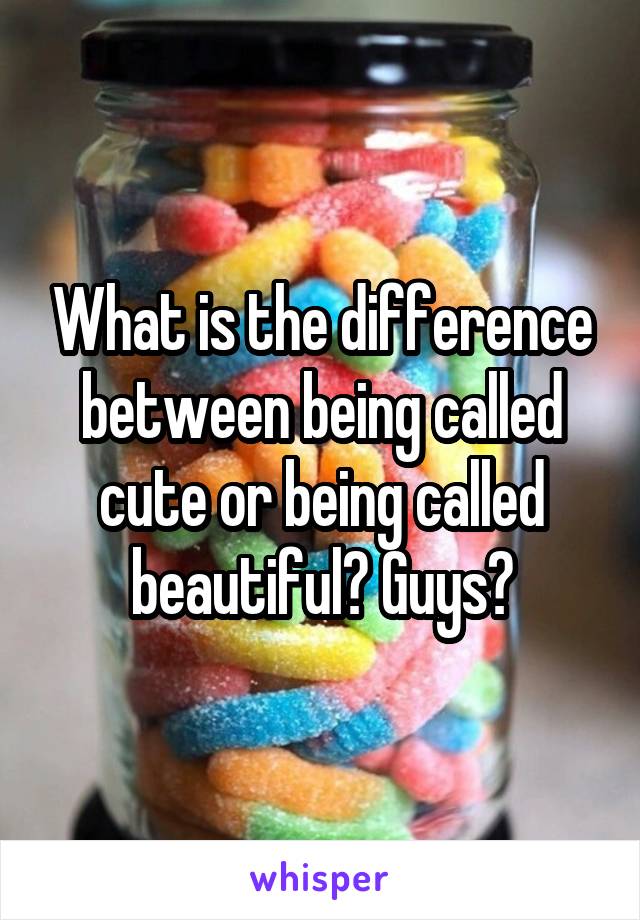 What is the difference between being called cute or being called beautiful? Guys?