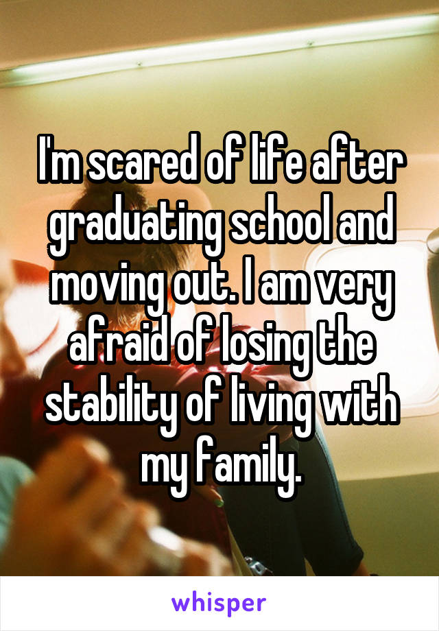 I'm scared of life after graduating school and moving out. I am very afraid of losing the stability of living with my family.