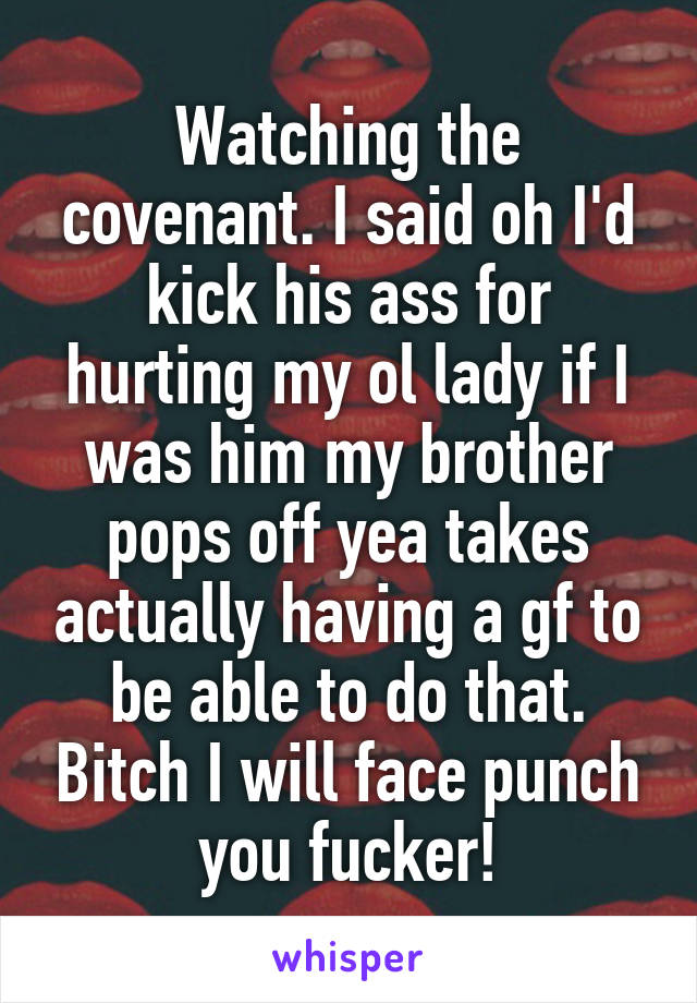 Watching the covenant. I said oh I'd kick his ass for hurting my ol lady if I was him my brother pops off yea takes actually having a gf to be able to do that. Bitch I will face punch you fucker!