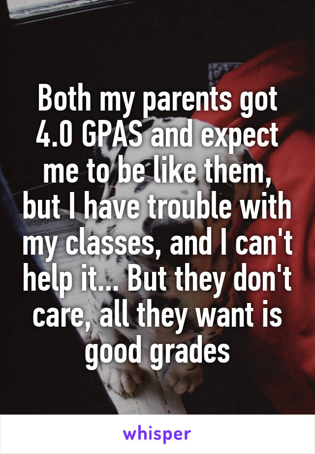 Both my parents got 4.0 GPAS and expect me to be like them, but I have trouble with my classes, and I can't help it... But they don't care, all they want is good grades