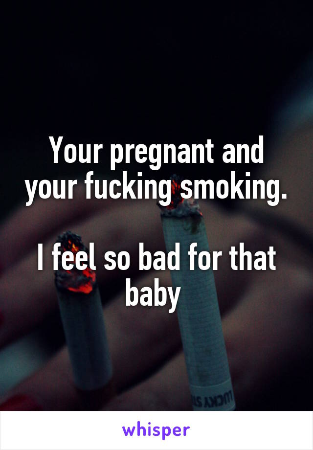 Your pregnant and your fucking smoking.

I feel so bad for that baby 