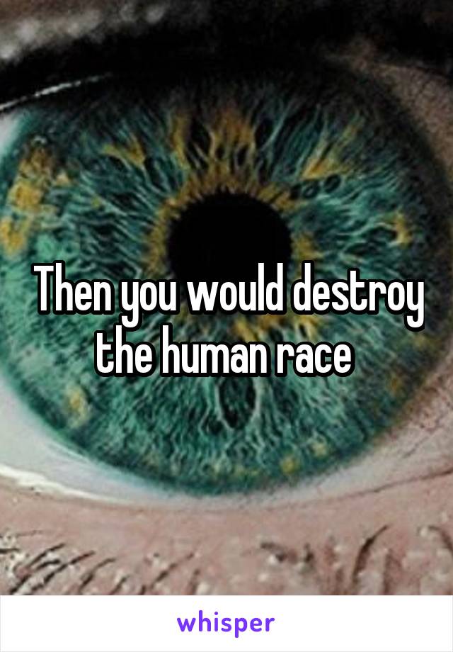 Then you would destroy the human race 