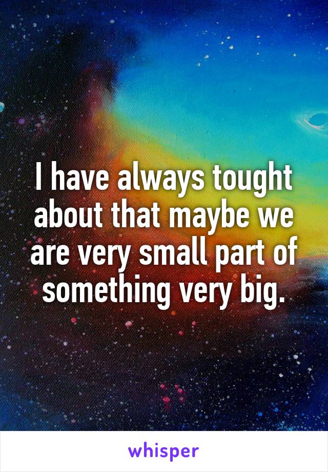I have always tought about that maybe we are very small part of something very big.