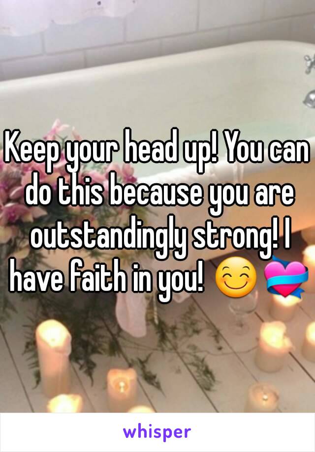 Keep your head up! You can do this because you are outstandingly strong! I have faith in you! 😊💝