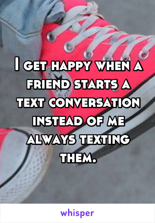 I get happy when a friend starts a text conversation instead of me always texting them.