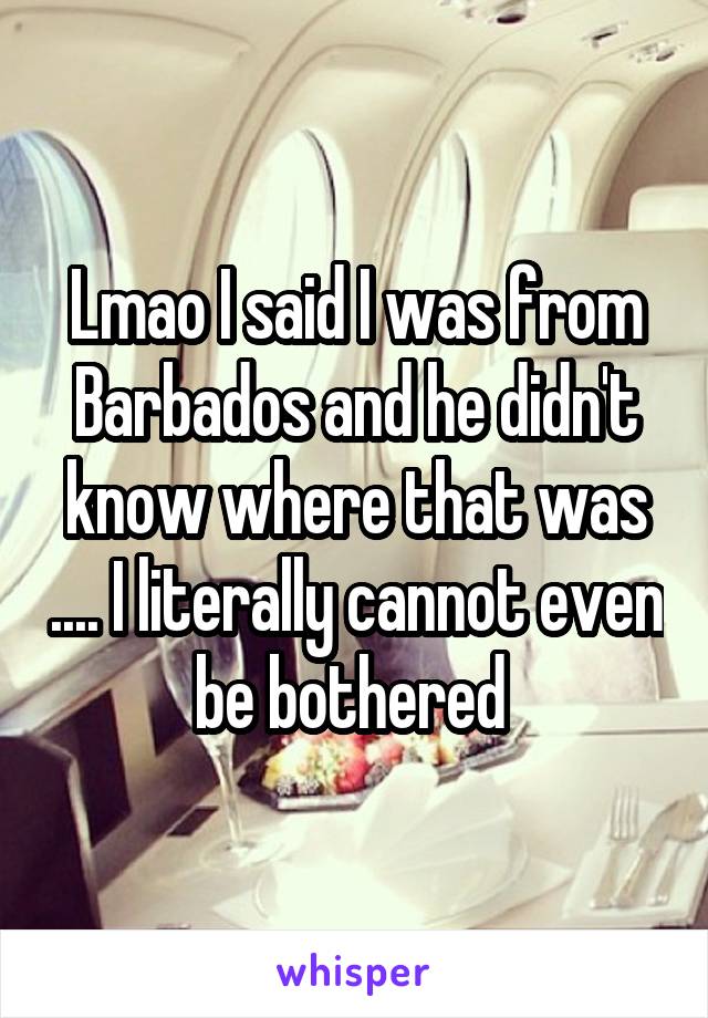 Lmao I said I was from Barbados and he didn't know where that was .... I literally cannot even be bothered 