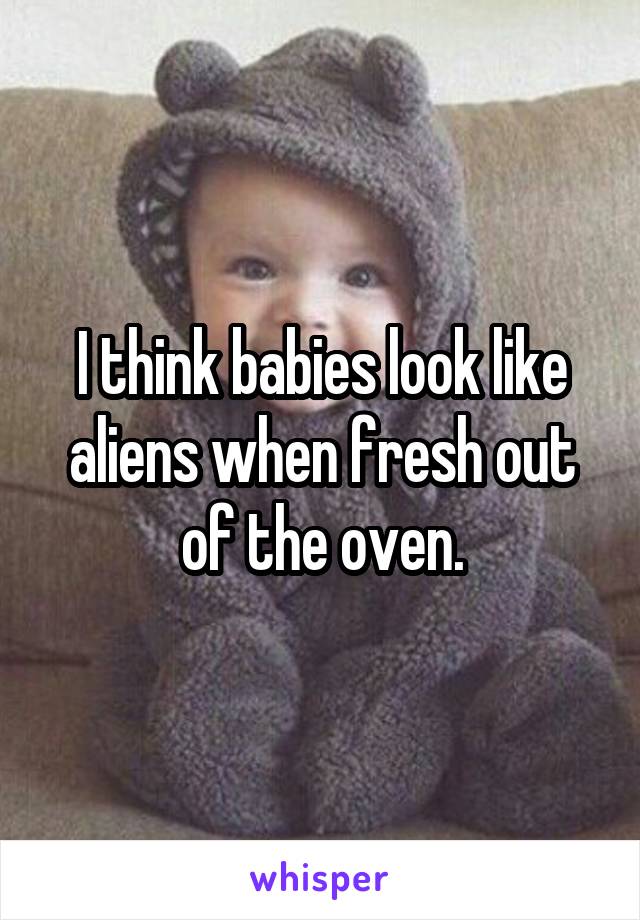 I think babies look like aliens when fresh out of the oven.