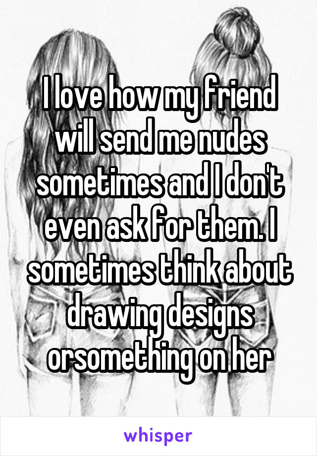 I love how my friend will send me nudes sometimes and I don't even ask for them. I sometimes think about drawing designs orsomething on her