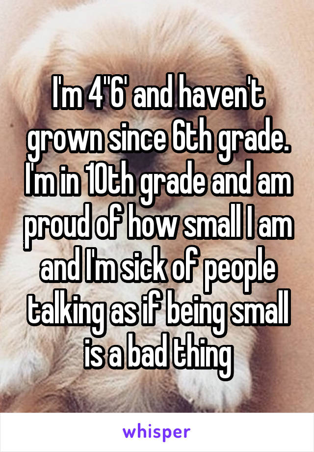 I'm 4"6' and haven't grown since 6th grade. I'm in 10th grade and am proud of how small I am and I'm sick of people talking as if being small is a bad thing