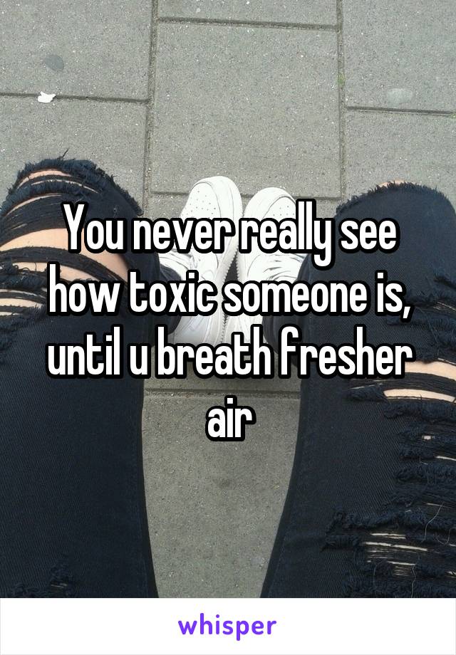 You never really see how toxic someone is, until u breath fresher air