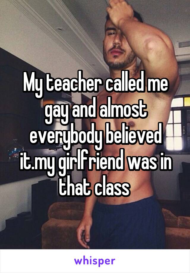 My teacher called me gay and almost everybody believed it.my girlfriend was in that class 