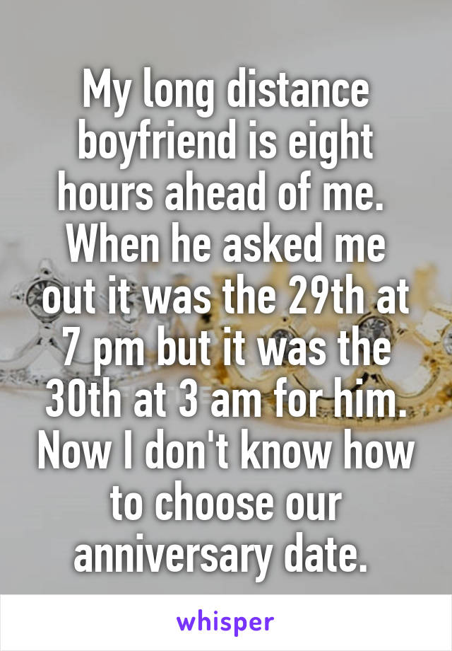 My long distance boyfriend is eight hours ahead of me. 
When he asked me out it was the 29th at 7 pm but it was the 30th at 3 am for him. Now I don't know how to choose our anniversary date. 