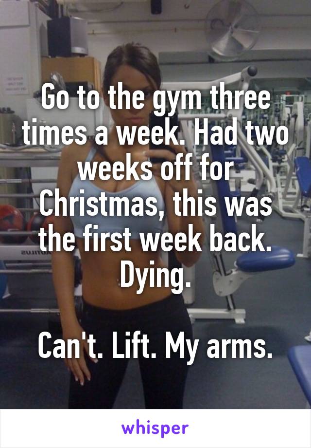 Go to the gym three times a week. Had two weeks off for Christmas, this was the first week back. Dying.

Can't. Lift. My arms.