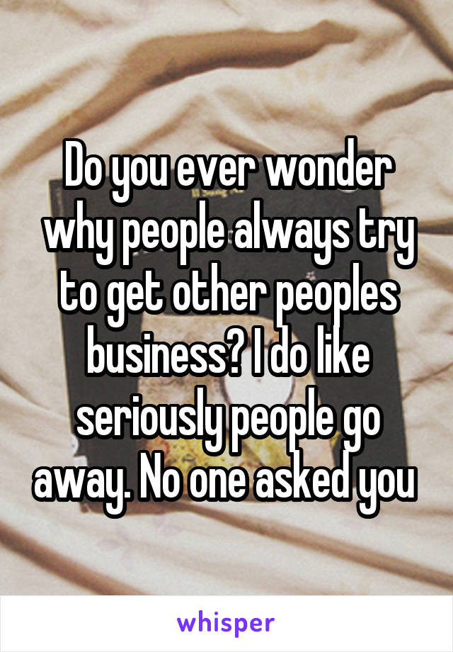 Do you ever wonder why people always try to get other peoples business? I do like seriously people go away. No one asked you 