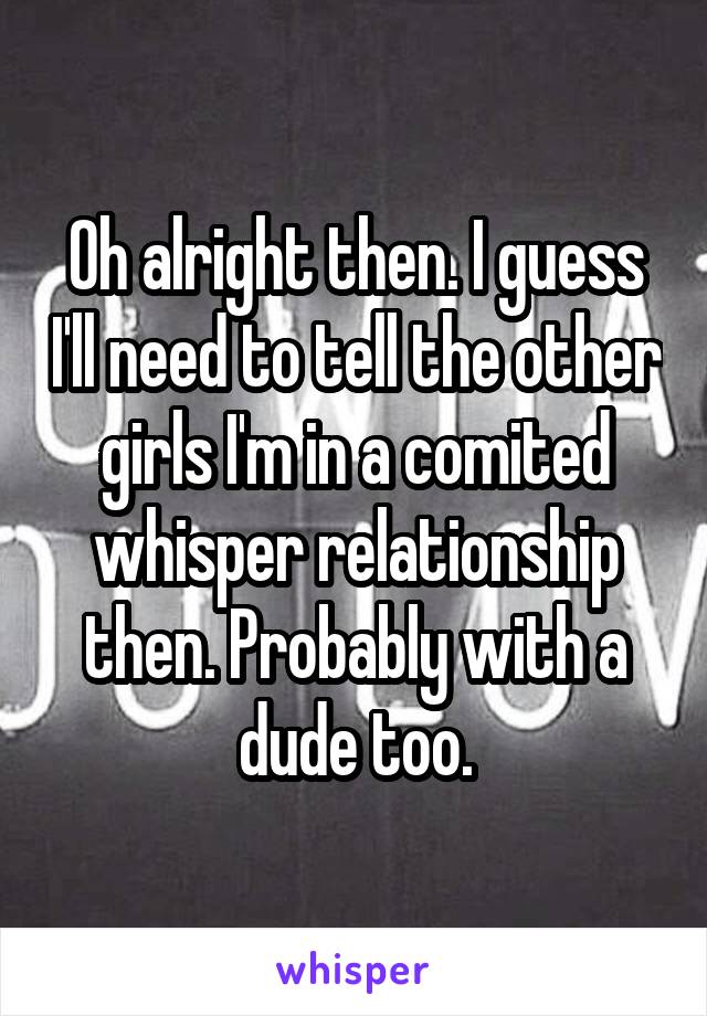 Oh alright then. I guess I'll need to tell the other girls I'm in a comited whisper relationship then. Probably with a dude too.