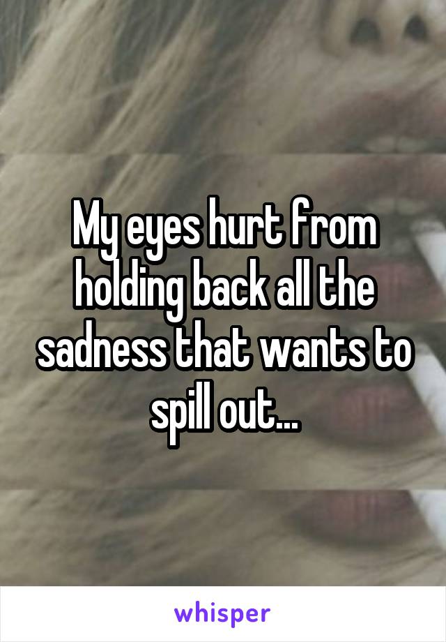 My eyes hurt from holding back all the sadness that wants to spill out...