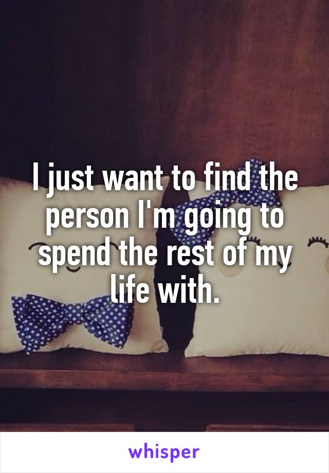 I just want to find the person I'm going to spend the rest of my life with.