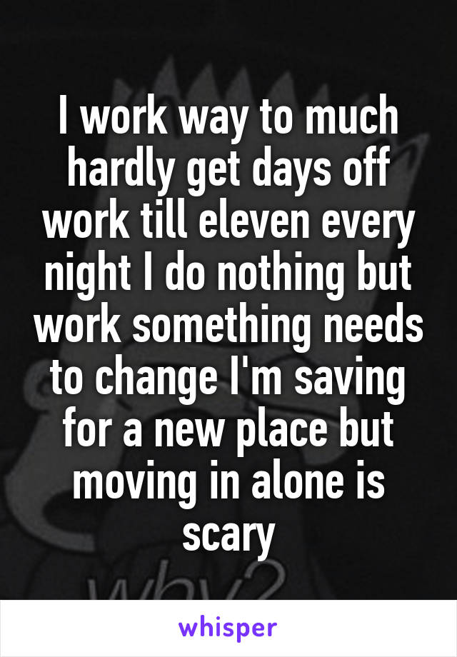 I work way to much hardly get days off work till eleven every night I do nothing but work something needs to change I'm saving for a new place but moving in alone is scary