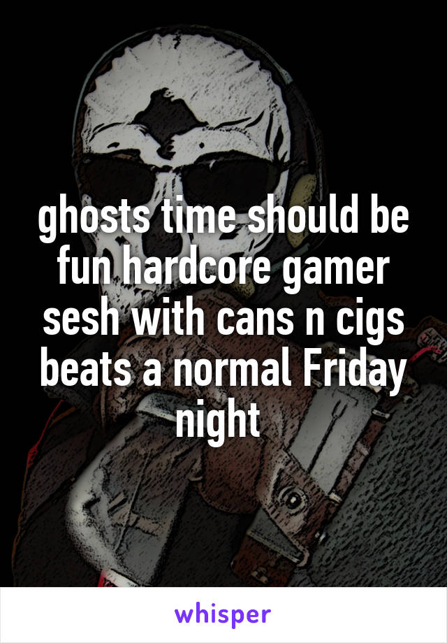 ghosts time should be fun hardcore gamer sesh with cans n cigs beats a normal Friday night 